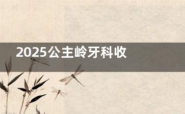 2025公主岭牙科收费价格表新通知！种植牙|牙齿矫正|补牙|根管治疗等价格分享